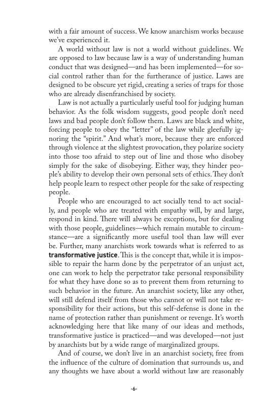 with a fair amount of success. We know anarchism works because we’ve experienced it.  A world without law is not a world without guidelines. We are opposed to law because law is 2 way of understanding human conduct that was designed—and has been implemented—for so- cial control rather than for the furtherance of justice. Laws are designed to be obscure yet rigid, creating a series of traps for those who are already disenfranchised by socicty:  Lawis not actually a particularly useful tool for judging human behavior. As the folk wisdom suggests, good people donit need Taws and bad people o’t follow them. Laws are black and white, forcing people to obey the “letter” of the law while glecfully ig- noring the “spirit.” And what’s more, because they are enforced through violence at the slightest provocation, they polarize socicty into those too afraid to step out of line and those who disobey simply for the sake of disobeying. Either way, they hinder p ple’s ability to develop their own personal sets of cthics. They dont help people learn to respect other people for the sake of respecting people.  Peaple who are encouraged to act socially tend to act social- Iy, and people who are treated with empathy will, by and large, respond in kind. There will always be cxceptions, but for dealing with those people, stance—are a significantly more useful tool than law will ever be. Further, many anarchists work towards what is referred to as transformative justice. This is the concept that, while it is impos- sible to repair the harm done by the perpetrator of an unjust act, one can work to help the perpetrator take personal responsibility for what they have done so as to prevent them from returning to such behavior in the future. An anarchist socicty, like any other, will still defend itself from those who cannot or will not take re- sponsibility for their actions, but this self-defense is done in the name of protection rather than punishment or revenge. It’s worth acknowledging here that like many of our ideas and methods, transformative justice is practiced—and was developed—not just by anarchists but by a wide range of marginalized groups.  And of course, we don’t live in an anarchist society; free from the influence of the culture of domination that surrounds us, and any thoughts we have about a world without law arc reasonably  fines—which remain mutable to circum-  “ 